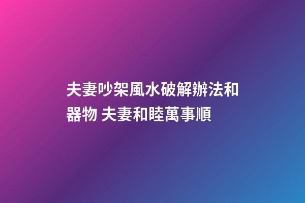 夫妻吵架風水破解辦法和器物 夫妻和睦萬事順